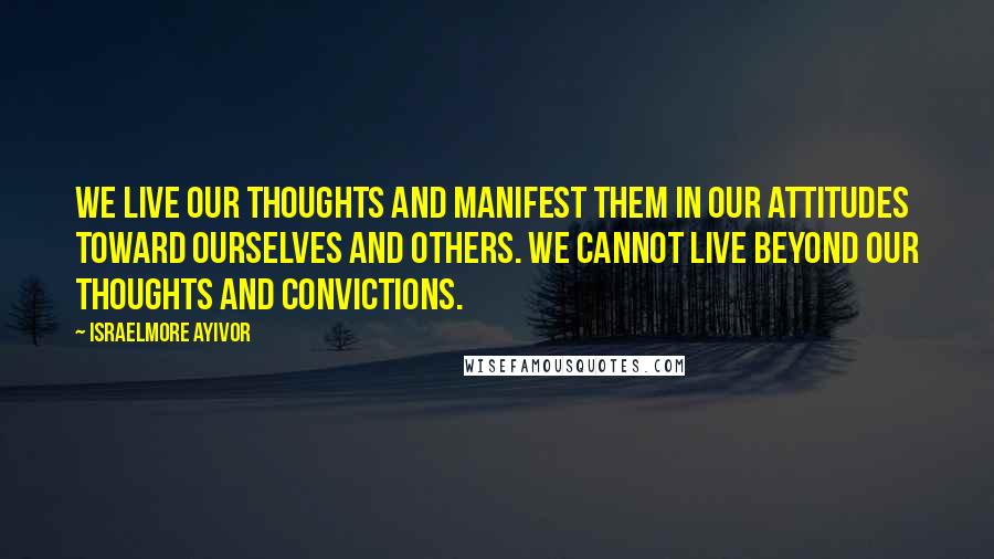 Israelmore Ayivor Quotes: We live our thoughts and manifest them in our attitudes toward ourselves and others. We cannot live beyond our thoughts and convictions.