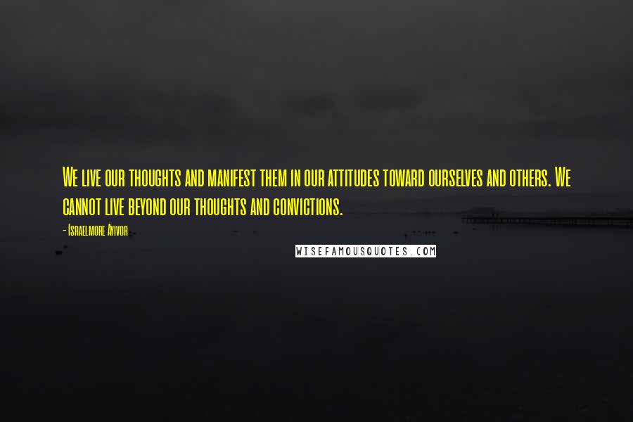 Israelmore Ayivor Quotes: We live our thoughts and manifest them in our attitudes toward ourselves and others. We cannot live beyond our thoughts and convictions.