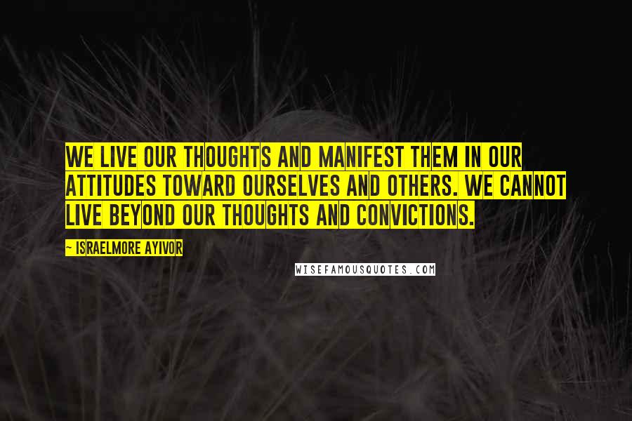 Israelmore Ayivor Quotes: We live our thoughts and manifest them in our attitudes toward ourselves and others. We cannot live beyond our thoughts and convictions.
