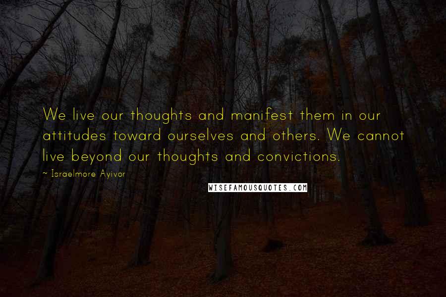 Israelmore Ayivor Quotes: We live our thoughts and manifest them in our attitudes toward ourselves and others. We cannot live beyond our thoughts and convictions.