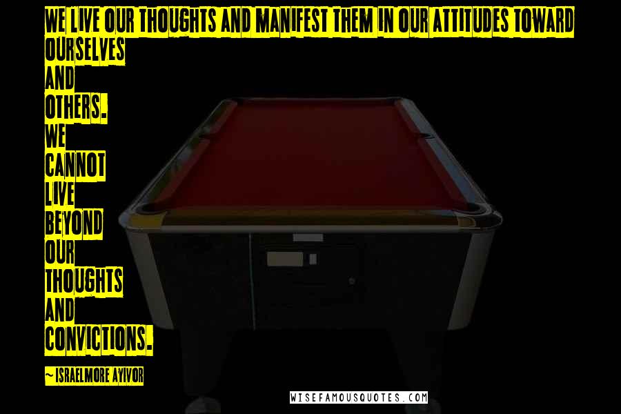 Israelmore Ayivor Quotes: We live our thoughts and manifest them in our attitudes toward ourselves and others. We cannot live beyond our thoughts and convictions.