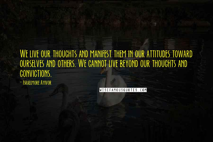 Israelmore Ayivor Quotes: We live our thoughts and manifest them in our attitudes toward ourselves and others. We cannot live beyond our thoughts and convictions.