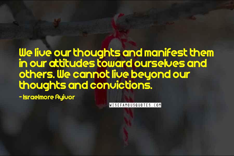 Israelmore Ayivor Quotes: We live our thoughts and manifest them in our attitudes toward ourselves and others. We cannot live beyond our thoughts and convictions.