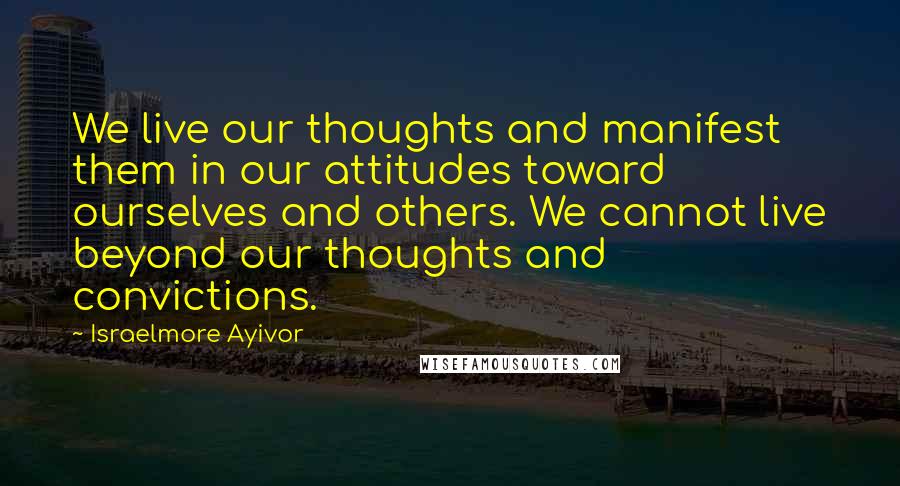 Israelmore Ayivor Quotes: We live our thoughts and manifest them in our attitudes toward ourselves and others. We cannot live beyond our thoughts and convictions.