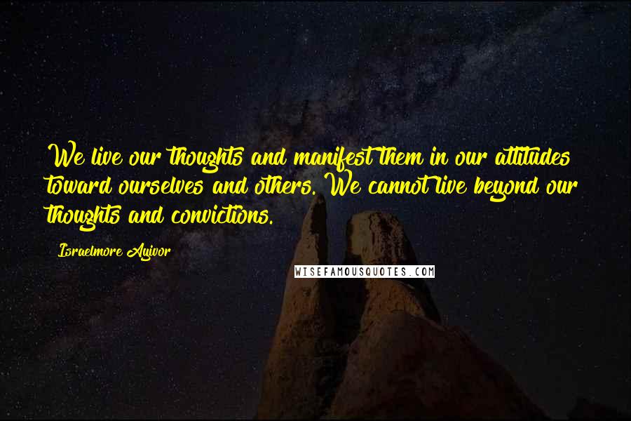 Israelmore Ayivor Quotes: We live our thoughts and manifest them in our attitudes toward ourselves and others. We cannot live beyond our thoughts and convictions.