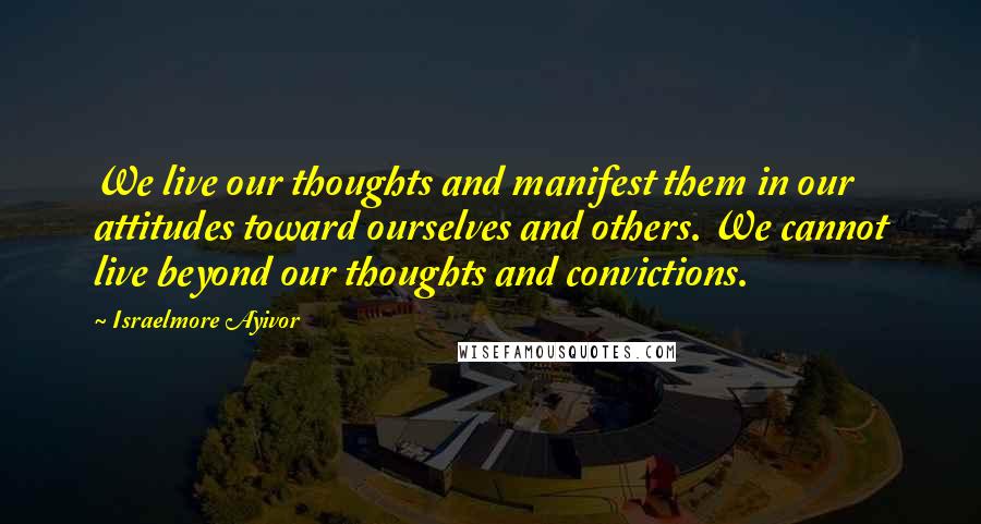 Israelmore Ayivor Quotes: We live our thoughts and manifest them in our attitudes toward ourselves and others. We cannot live beyond our thoughts and convictions.