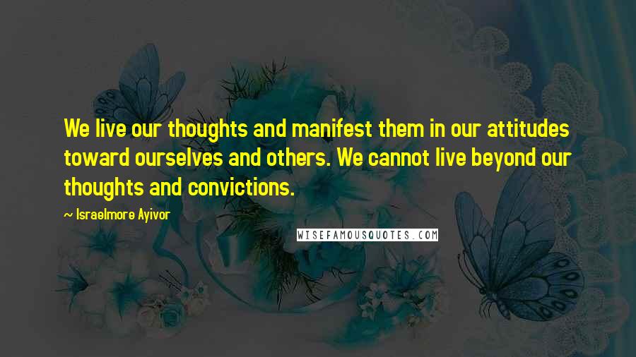 Israelmore Ayivor Quotes: We live our thoughts and manifest them in our attitudes toward ourselves and others. We cannot live beyond our thoughts and convictions.
