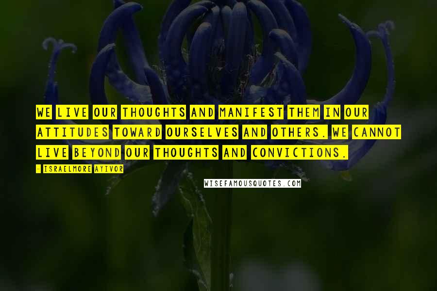 Israelmore Ayivor Quotes: We live our thoughts and manifest them in our attitudes toward ourselves and others. We cannot live beyond our thoughts and convictions.