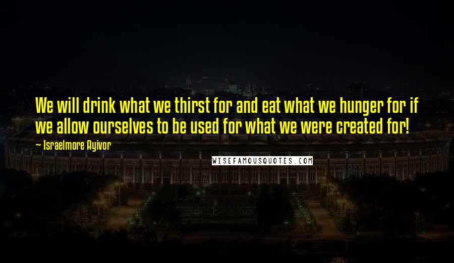 Israelmore Ayivor Quotes: We will drink what we thirst for and eat what we hunger for if we allow ourselves to be used for what we were created for!