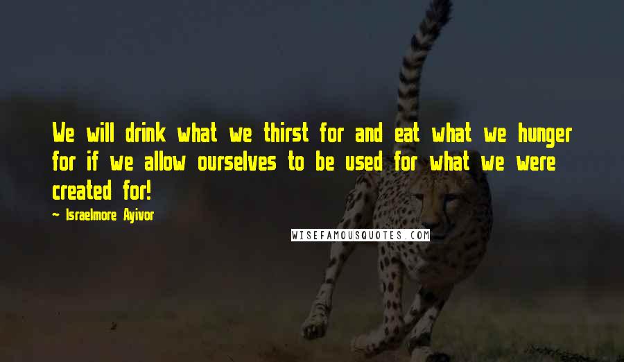 Israelmore Ayivor Quotes: We will drink what we thirst for and eat what we hunger for if we allow ourselves to be used for what we were created for!