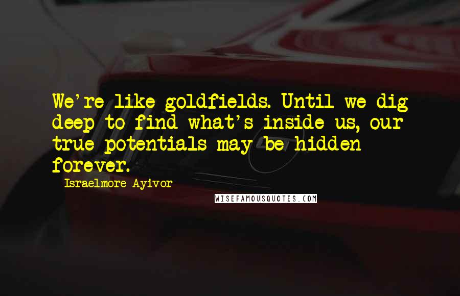 Israelmore Ayivor Quotes: We're like goldfields. Until we dig deep to find what's inside us, our true potentials may be hidden forever.