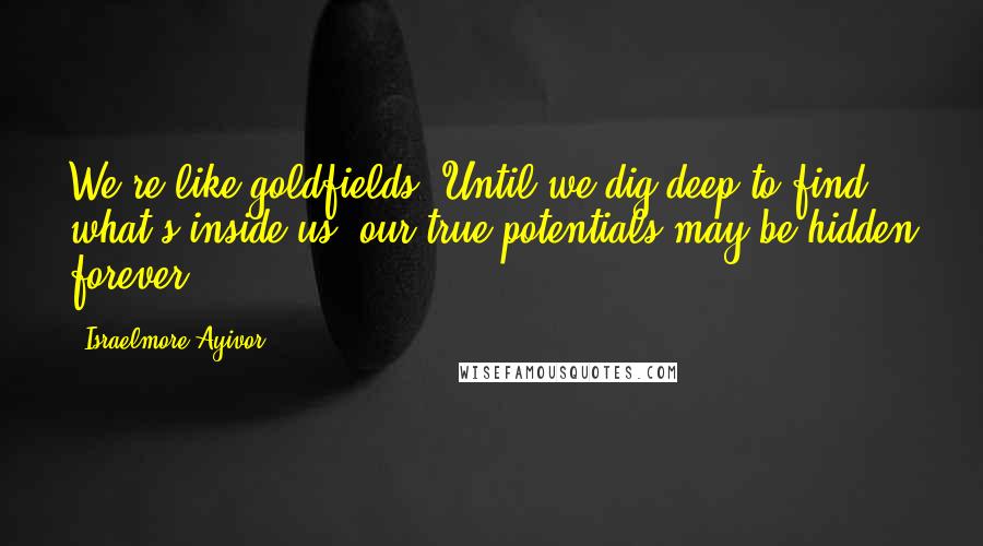 Israelmore Ayivor Quotes: We're like goldfields. Until we dig deep to find what's inside us, our true potentials may be hidden forever.