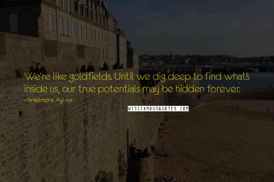 Israelmore Ayivor Quotes: We're like goldfields. Until we dig deep to find what's inside us, our true potentials may be hidden forever.