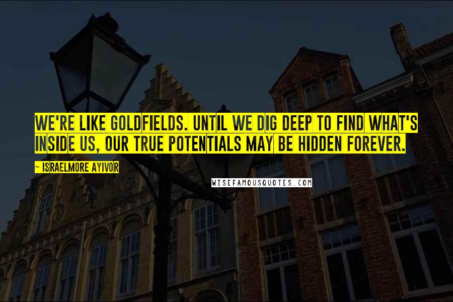 Israelmore Ayivor Quotes: We're like goldfields. Until we dig deep to find what's inside us, our true potentials may be hidden forever.