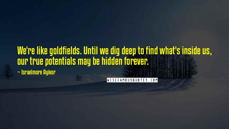 Israelmore Ayivor Quotes: We're like goldfields. Until we dig deep to find what's inside us, our true potentials may be hidden forever.