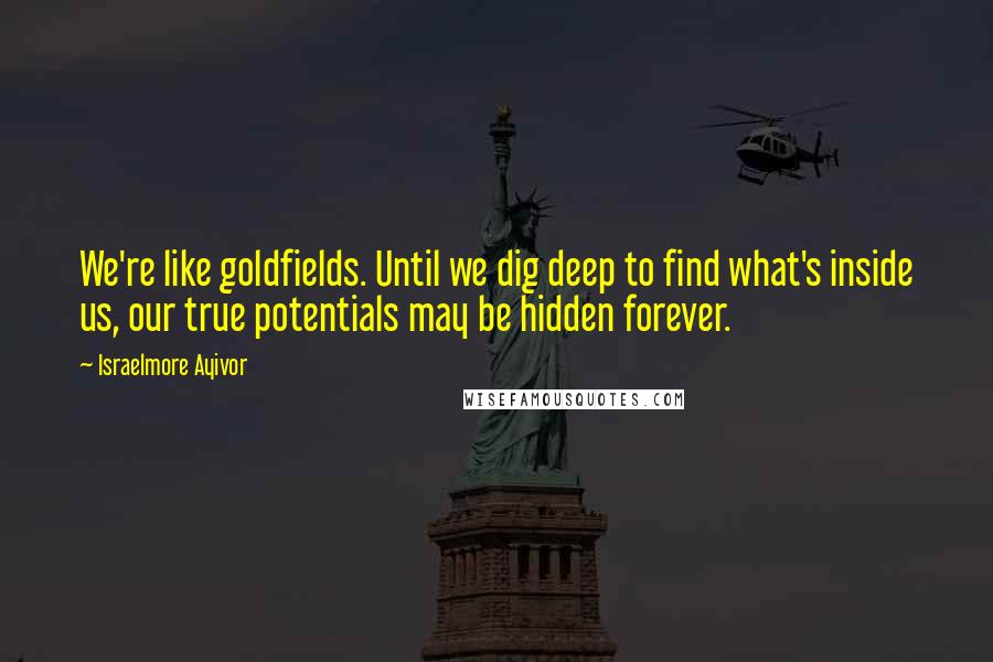 Israelmore Ayivor Quotes: We're like goldfields. Until we dig deep to find what's inside us, our true potentials may be hidden forever.