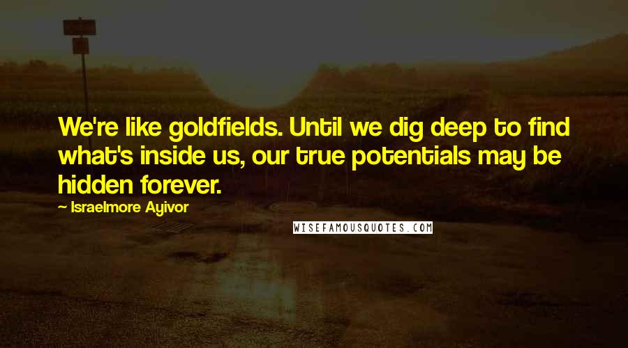 Israelmore Ayivor Quotes: We're like goldfields. Until we dig deep to find what's inside us, our true potentials may be hidden forever.