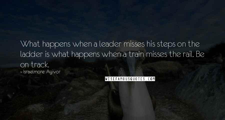 Israelmore Ayivor Quotes: What happens when a leader misses his steps on the ladder is what happens when a train misses the rail. Be on track.
