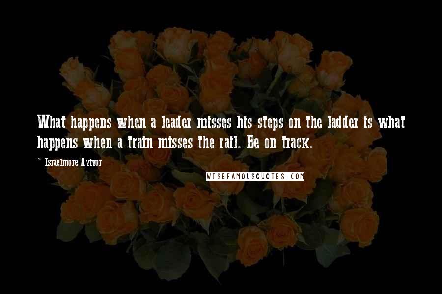 Israelmore Ayivor Quotes: What happens when a leader misses his steps on the ladder is what happens when a train misses the rail. Be on track.