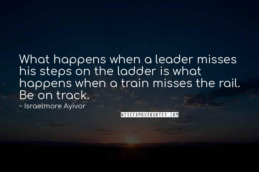 Israelmore Ayivor Quotes: What happens when a leader misses his steps on the ladder is what happens when a train misses the rail. Be on track.