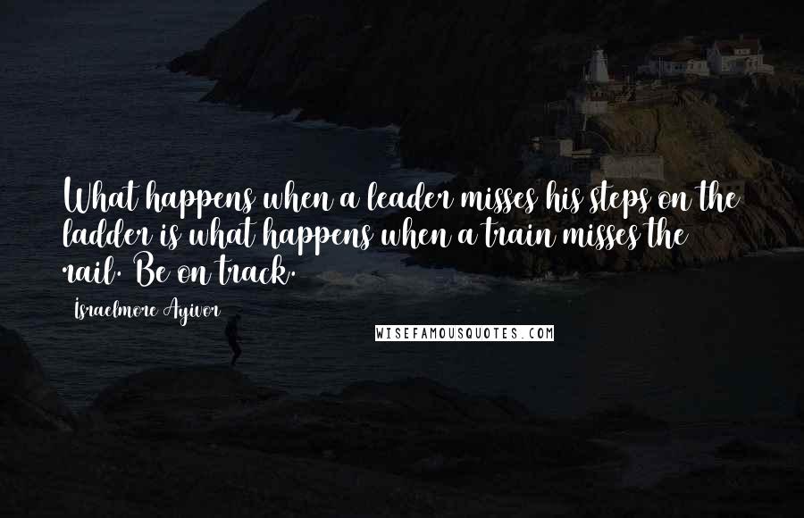 Israelmore Ayivor Quotes: What happens when a leader misses his steps on the ladder is what happens when a train misses the rail. Be on track.
