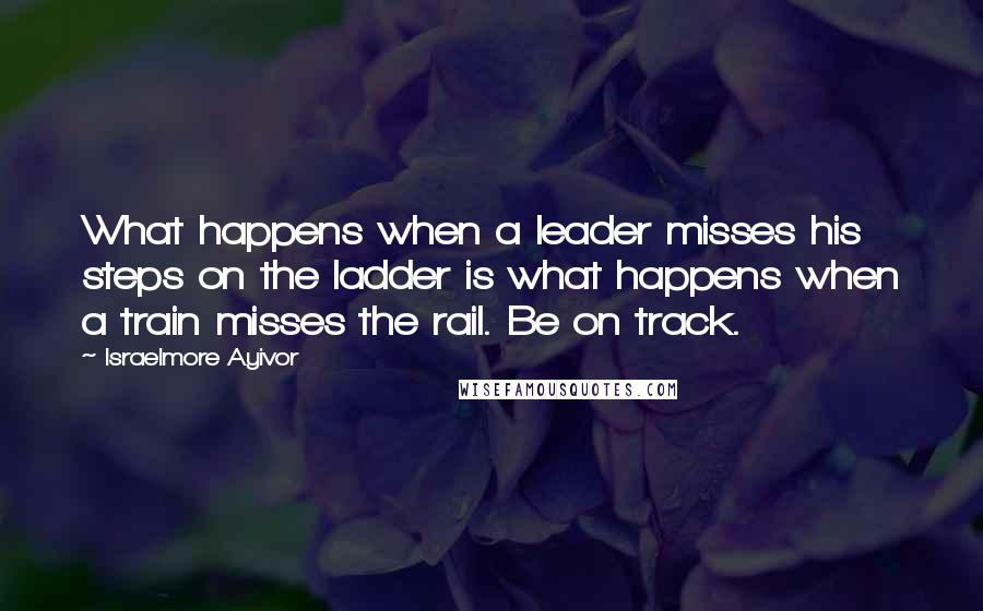 Israelmore Ayivor Quotes: What happens when a leader misses his steps on the ladder is what happens when a train misses the rail. Be on track.