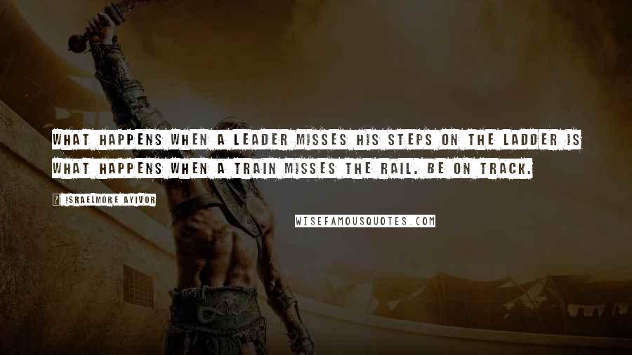 Israelmore Ayivor Quotes: What happens when a leader misses his steps on the ladder is what happens when a train misses the rail. Be on track.