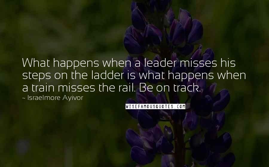 Israelmore Ayivor Quotes: What happens when a leader misses his steps on the ladder is what happens when a train misses the rail. Be on track.