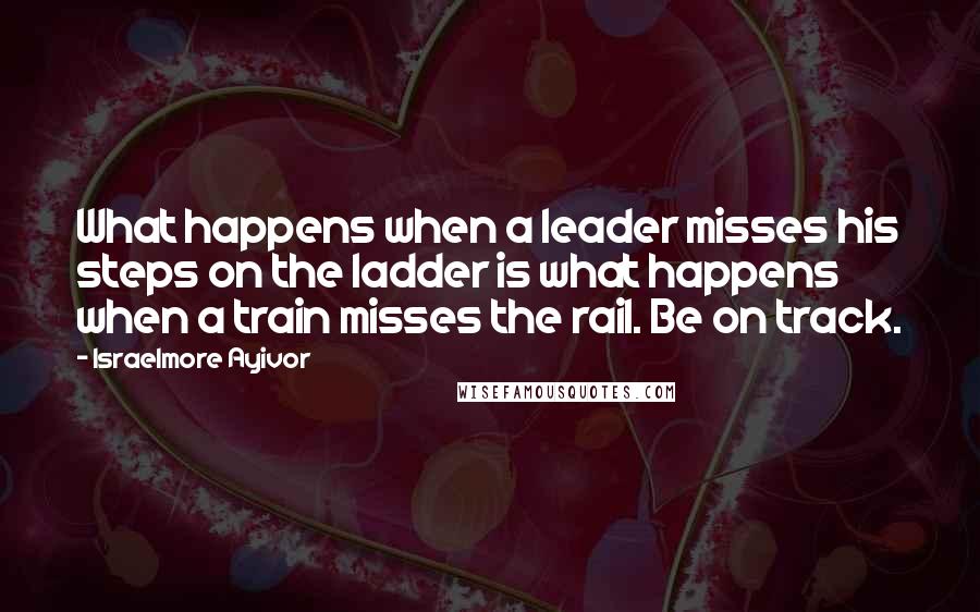 Israelmore Ayivor Quotes: What happens when a leader misses his steps on the ladder is what happens when a train misses the rail. Be on track.