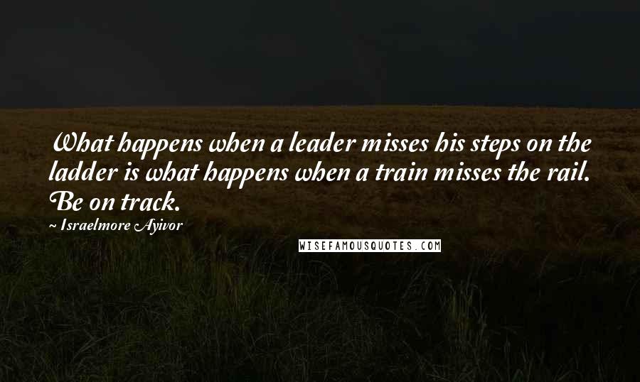 Israelmore Ayivor Quotes: What happens when a leader misses his steps on the ladder is what happens when a train misses the rail. Be on track.