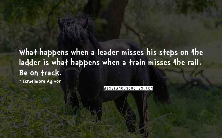 Israelmore Ayivor Quotes: What happens when a leader misses his steps on the ladder is what happens when a train misses the rail. Be on track.