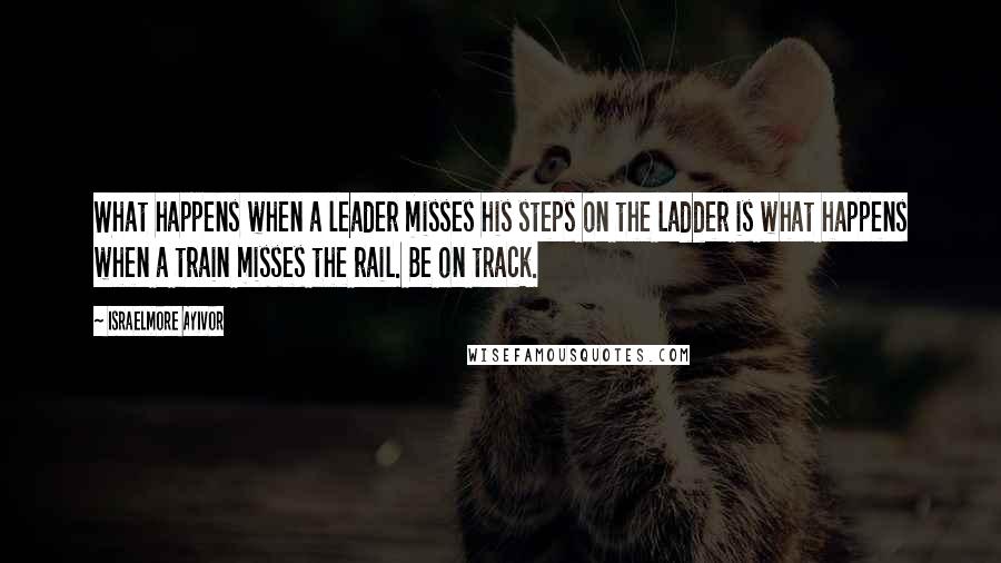 Israelmore Ayivor Quotes: What happens when a leader misses his steps on the ladder is what happens when a train misses the rail. Be on track.