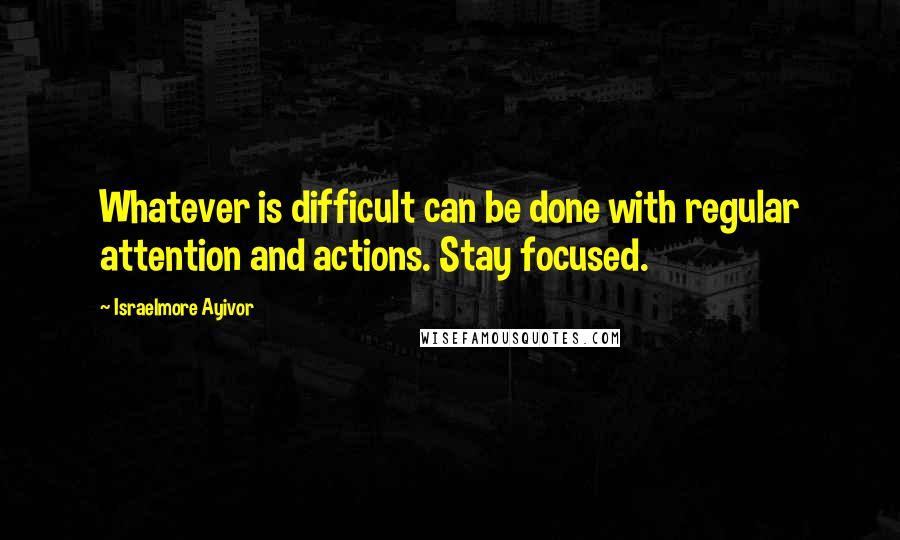 Israelmore Ayivor Quotes: Whatever is difficult can be done with regular attention and actions. Stay focused.
