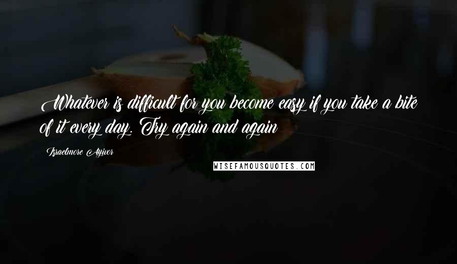 Israelmore Ayivor Quotes: Whatever is difficult for you become easy if you take a bite of it every day. Try again and again!