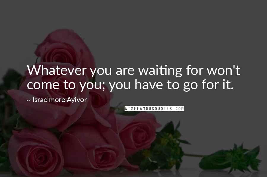 Israelmore Ayivor Quotes: Whatever you are waiting for won't come to you; you have to go for it.