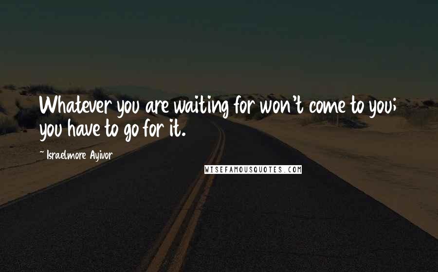 Israelmore Ayivor Quotes: Whatever you are waiting for won't come to you; you have to go for it.