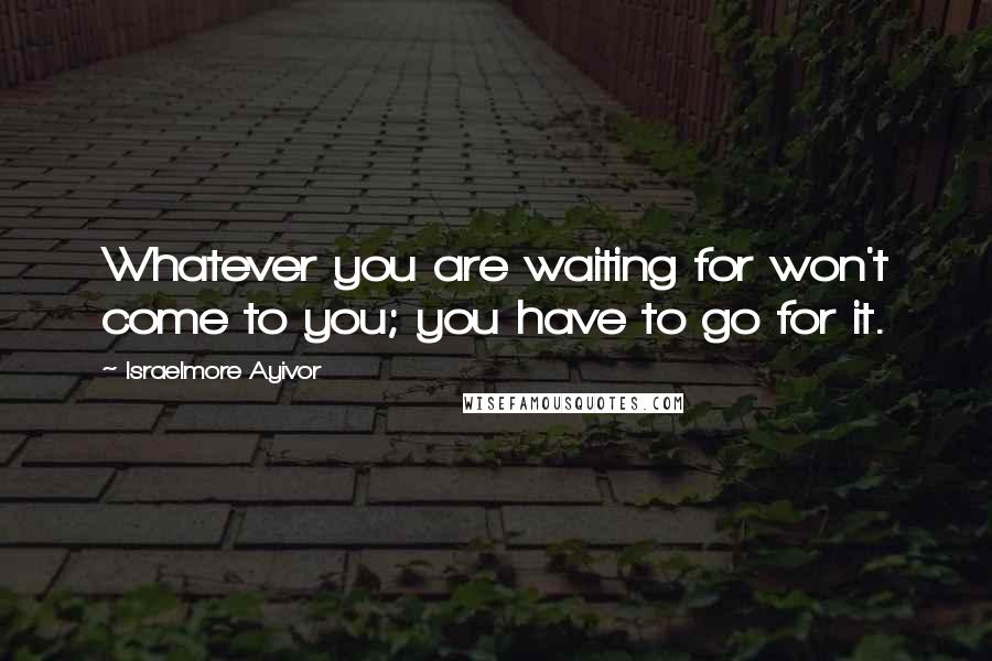 Israelmore Ayivor Quotes: Whatever you are waiting for won't come to you; you have to go for it.