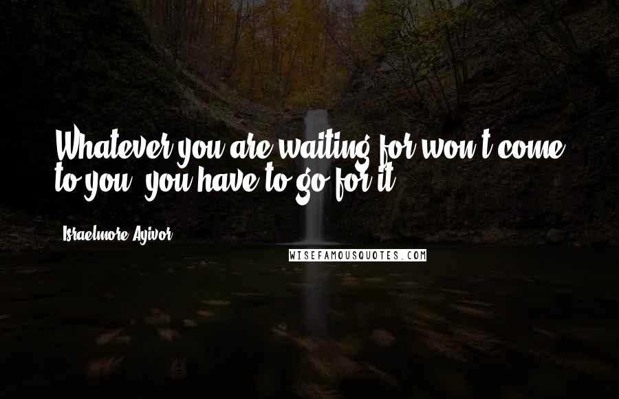 Israelmore Ayivor Quotes: Whatever you are waiting for won't come to you; you have to go for it.