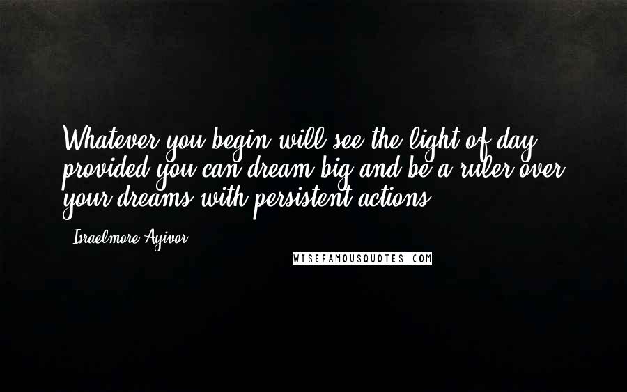 Israelmore Ayivor Quotes: Whatever you begin will see the light of day provided you can dream big and be a ruler over your dreams with persistent actions.