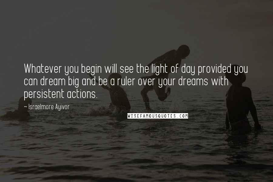 Israelmore Ayivor Quotes: Whatever you begin will see the light of day provided you can dream big and be a ruler over your dreams with persistent actions.