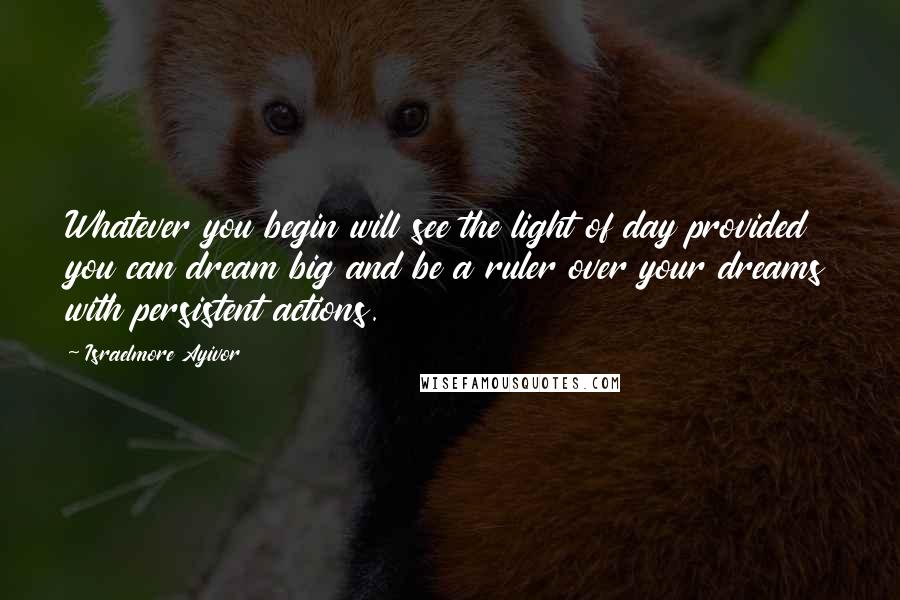 Israelmore Ayivor Quotes: Whatever you begin will see the light of day provided you can dream big and be a ruler over your dreams with persistent actions.