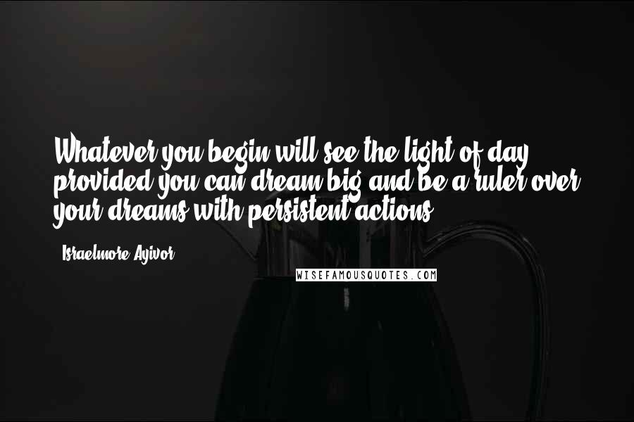 Israelmore Ayivor Quotes: Whatever you begin will see the light of day provided you can dream big and be a ruler over your dreams with persistent actions.