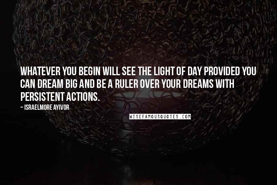 Israelmore Ayivor Quotes: Whatever you begin will see the light of day provided you can dream big and be a ruler over your dreams with persistent actions.