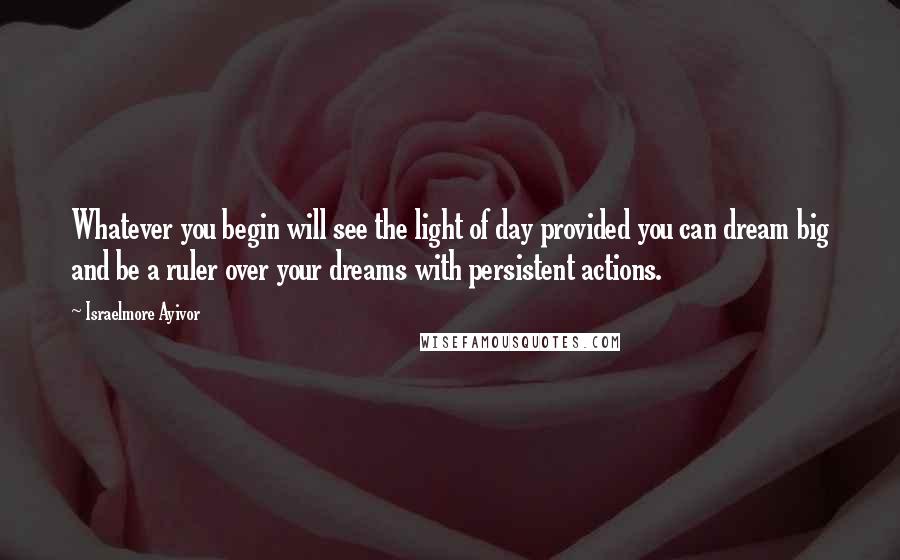 Israelmore Ayivor Quotes: Whatever you begin will see the light of day provided you can dream big and be a ruler over your dreams with persistent actions.