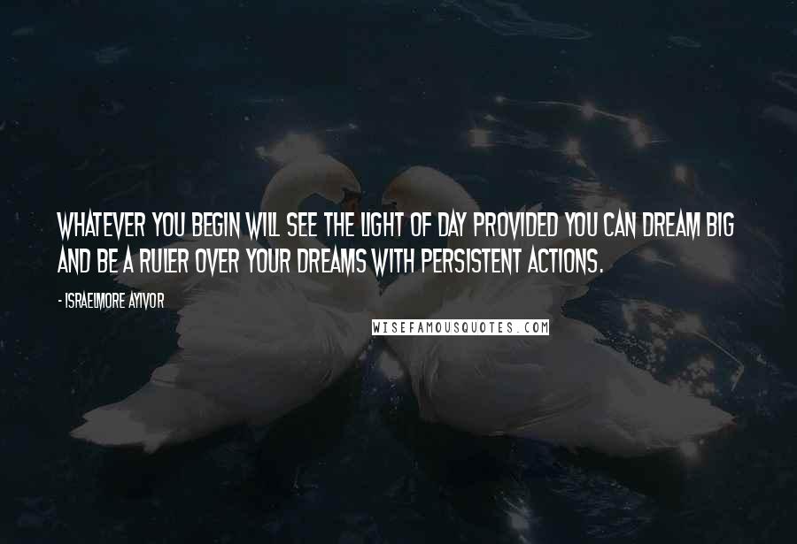 Israelmore Ayivor Quotes: Whatever you begin will see the light of day provided you can dream big and be a ruler over your dreams with persistent actions.