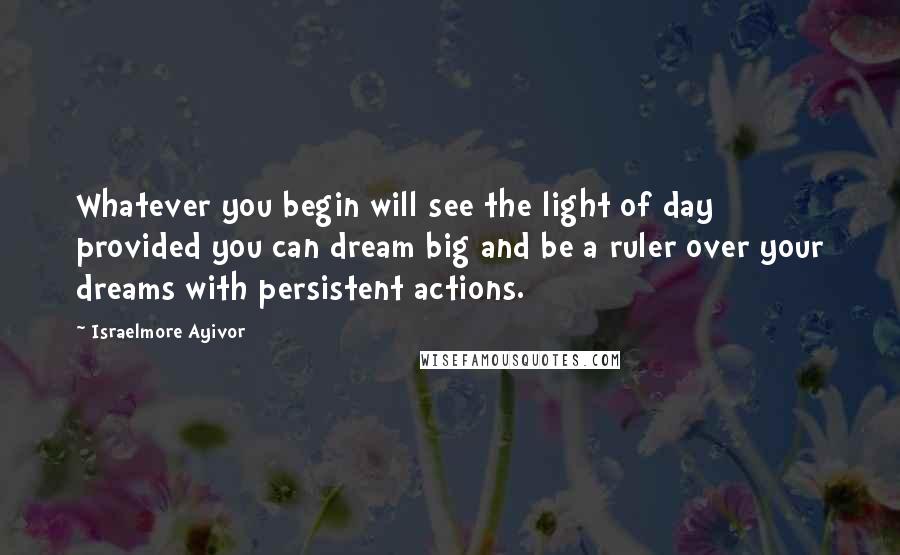 Israelmore Ayivor Quotes: Whatever you begin will see the light of day provided you can dream big and be a ruler over your dreams with persistent actions.