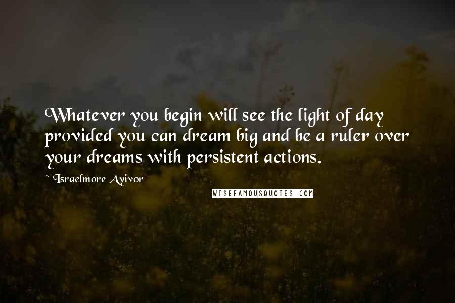 Israelmore Ayivor Quotes: Whatever you begin will see the light of day provided you can dream big and be a ruler over your dreams with persistent actions.