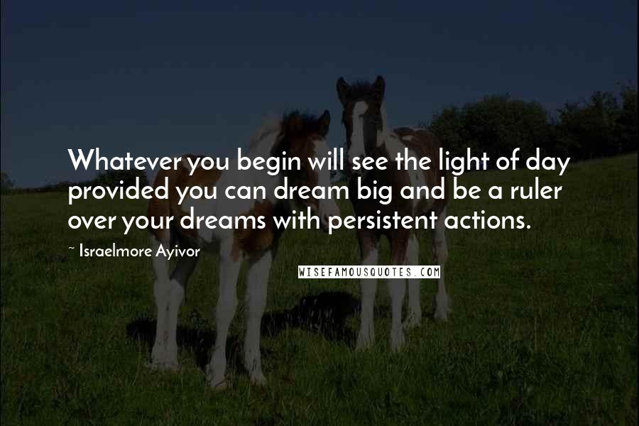 Israelmore Ayivor Quotes: Whatever you begin will see the light of day provided you can dream big and be a ruler over your dreams with persistent actions.