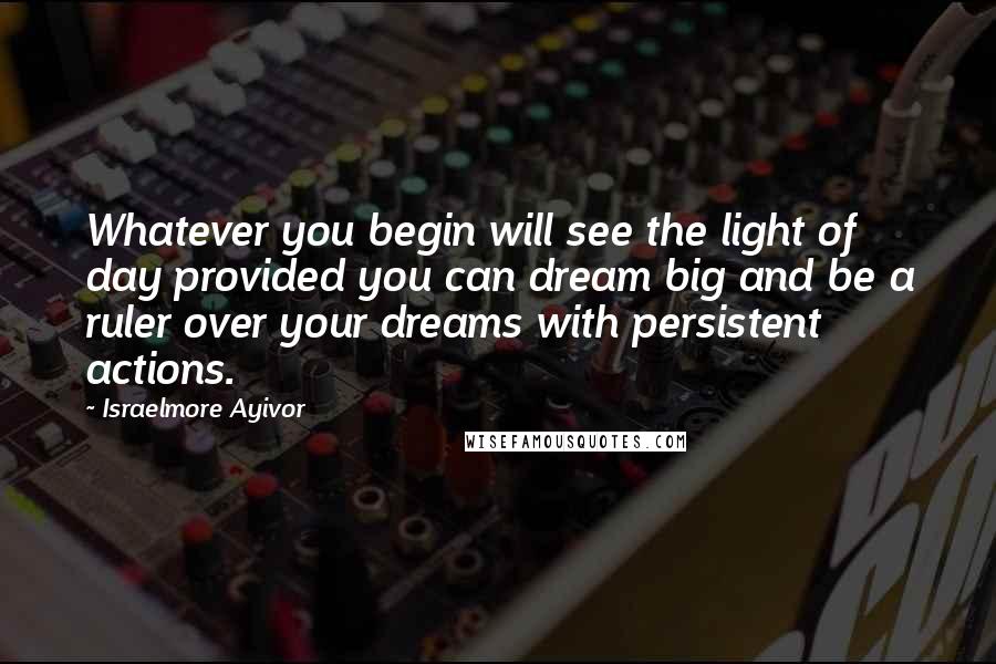 Israelmore Ayivor Quotes: Whatever you begin will see the light of day provided you can dream big and be a ruler over your dreams with persistent actions.