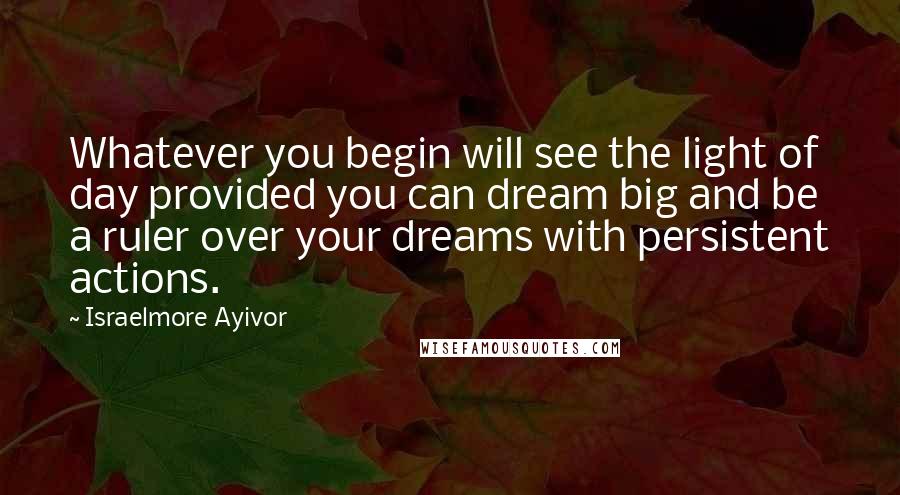 Israelmore Ayivor Quotes: Whatever you begin will see the light of day provided you can dream big and be a ruler over your dreams with persistent actions.